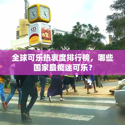 全球可樂熱衷度排行榜，哪些國家最癡迷可樂？