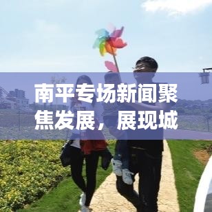 南平專場新聞聚焦發展，展現城市嶄新面貌