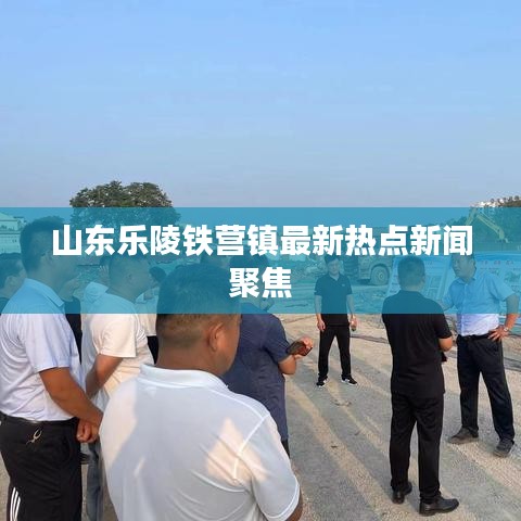 山東樂陵鐵營鎮最新熱點新聞聚焦