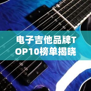 電子吉他品牌TOP10榜單揭曉，權威排名，不容錯過！