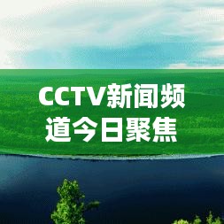 CCTV新聞頻道今日聚焦，最新動態概覽